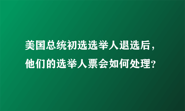 美国总统初选选举人退选后，他们的选举人票会如何处理？