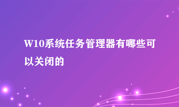 W10系统任务管理器有哪些可以关闭的