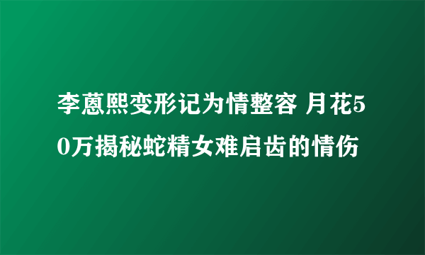 李蒽熙变形记为情整容 月花50万揭秘蛇精女难启齿的情伤