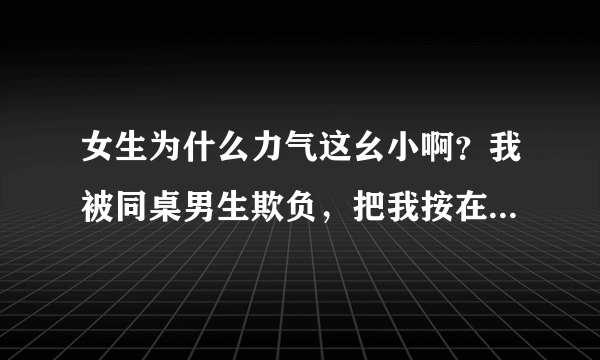 女生为什么力气这幺小啊？我被同桌男生欺负，把我按在课桌上打.虽然知道是闹着玩的但是还是很委屈