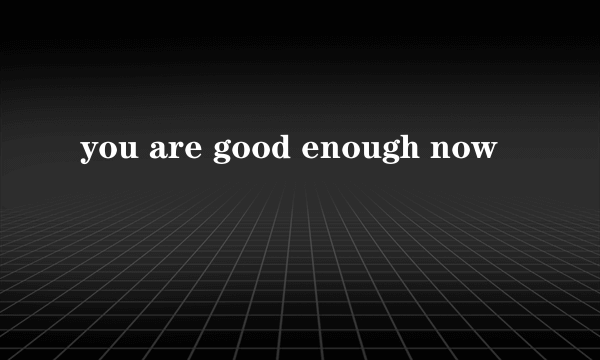 you are good enough now