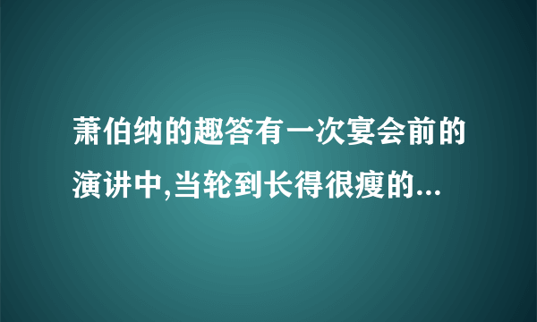 萧伯纳的趣答有一次宴会前的演讲中,当轮到长得很瘦的萧伯纳发言时,一个大腹便便的资本家却先讥笑他说:“啊,萧伯纳先生,一见到您,我就知道世界上正在闹饥荒.”萧伯纳微微一笑,答说:“嗯,先生,我见到您,就知道了世界上正在闹的原因.”这句话时他的演讲一开头就充满了机智的智慧.请问,文中萧伯纳的话包含着什么意思?