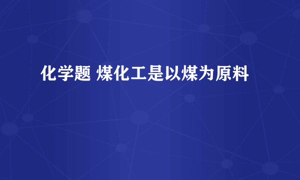 化学题 煤化工是以煤为原料