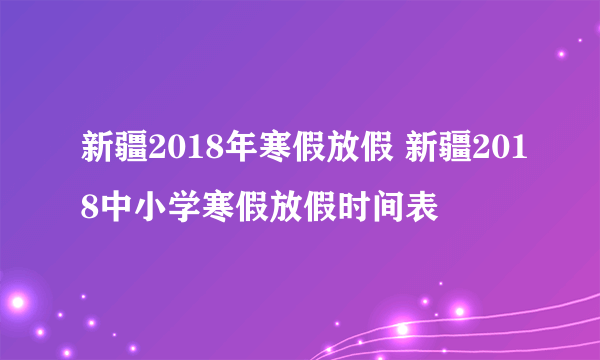 新疆2018年寒假放假 新疆2018中小学寒假放假时间表