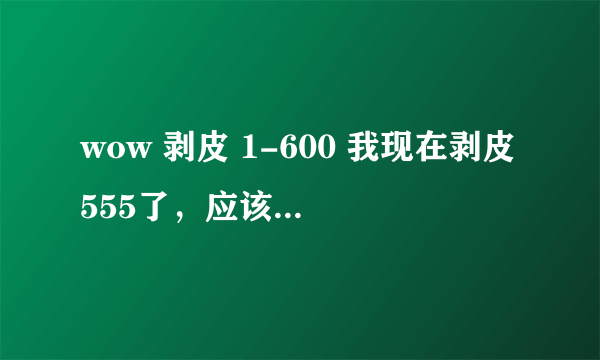 wow 剥皮 1-600 我现在剥皮555了，应该再去哪儿练剥皮？？ 要那种刷怪快的，集中的。