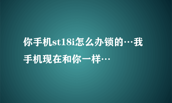 你手机st18i怎么办锁的…我手机现在和你一样…