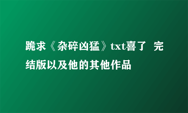 跪求《杂碎凶猛》txt喜了  完结版以及他的其他作品