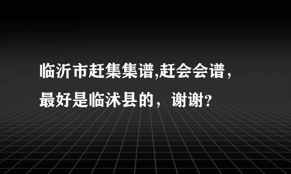 临沂市赶集集谱,赶会会谱，最好是临沭县的，谢谢？