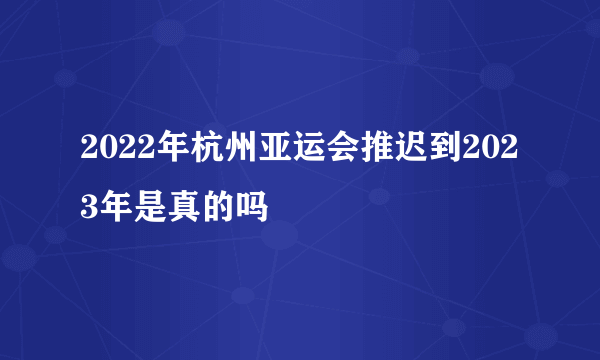 2022年杭州亚运会推迟到2023年是真的吗