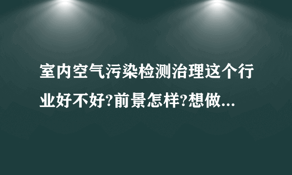 室内空气污染检测治理这个行业好不好?前景怎样?想做,希望大家帮我分析分...