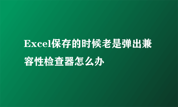 Excel保存的时候老是弹出兼容性检查器怎么办