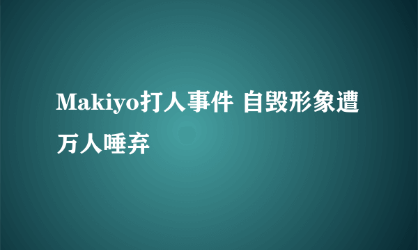 Makiyo打人事件 自毁形象遭万人唾弃