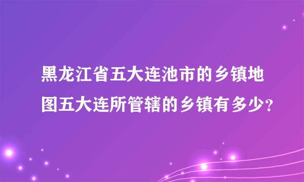 黑龙江省五大连池市的乡镇地图五大连所管辖的乡镇有多少？