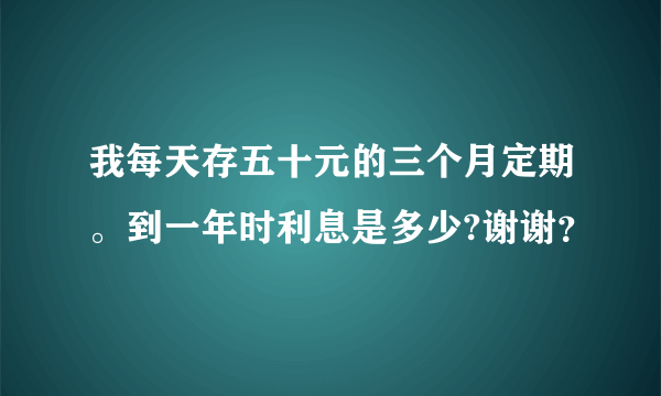 我每天存五十元的三个月定期。到一年时利息是多少?谢谢？