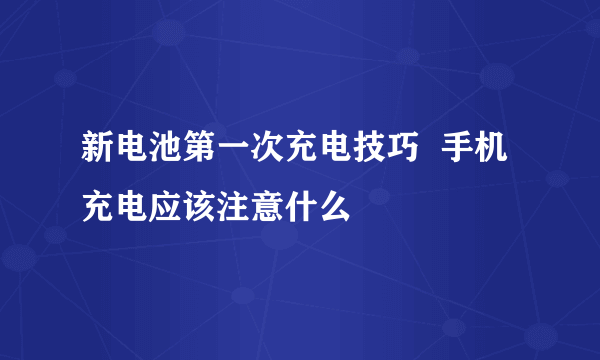 新电池第一次充电技巧  手机充电应该注意什么