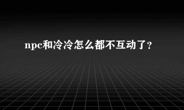 npc和冷冷怎么都不互动了？