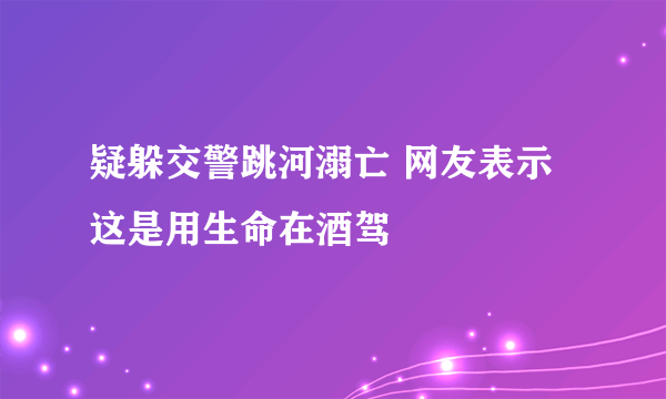 疑躲交警跳河溺亡 网友表示这是用生命在酒驾