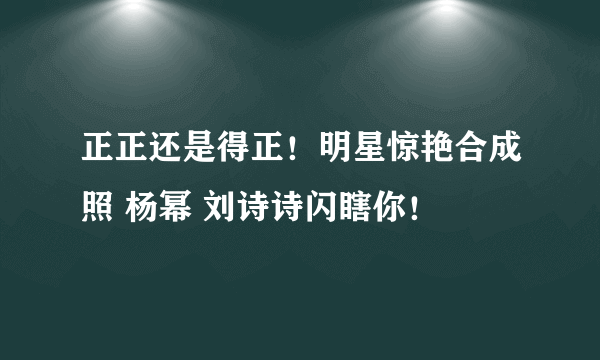 正正还是得正！明星惊艳合成照 杨幂 刘诗诗闪瞎你！