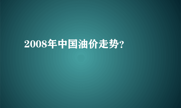 2008年中国油价走势？ 