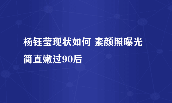 杨钰莹现状如何 素颜照曝光简直嫩过90后