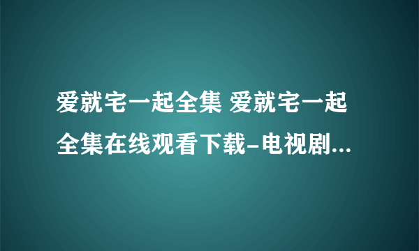 爱就宅一起全集 爱就宅一起全集在线观看下载-电视剧爱就宅一起全集优酷