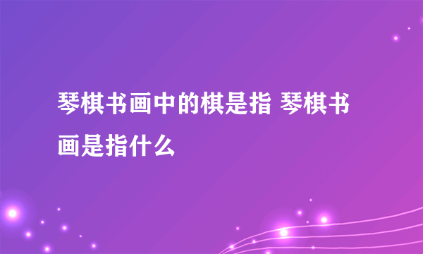 琴棋书画中的棋是指 琴棋书画是指什么