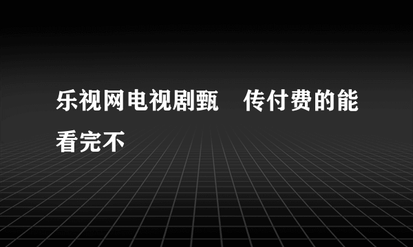 乐视网电视剧甄嬛传付费的能看完不