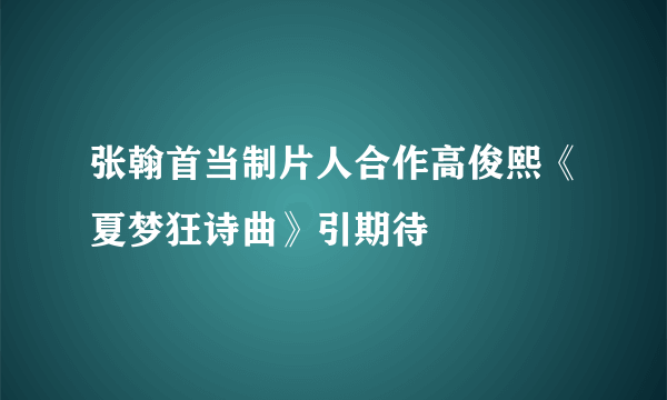 张翰首当制片人合作高俊熙《夏梦狂诗曲》引期待