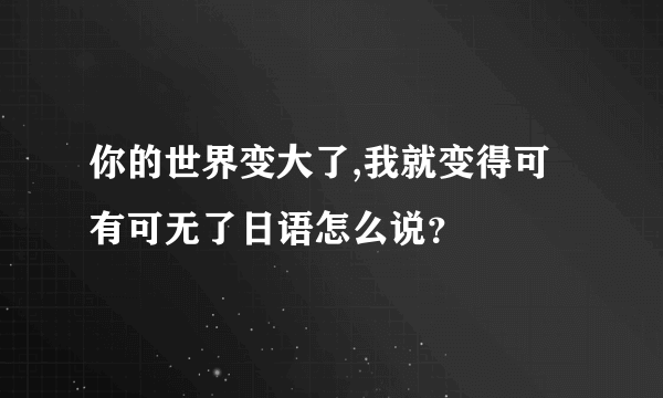 你的世界变大了,我就变得可有可无了日语怎么说？