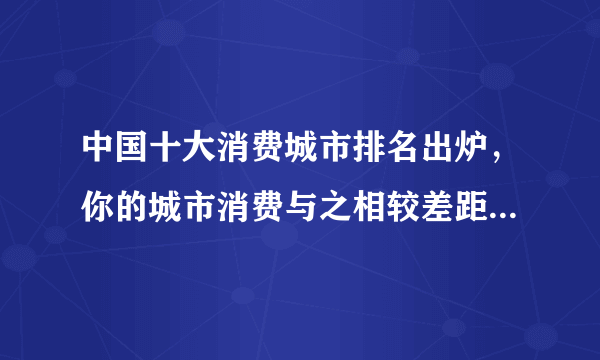 中国十大消费城市排名出炉，你的城市消费与之相较差距在哪里？