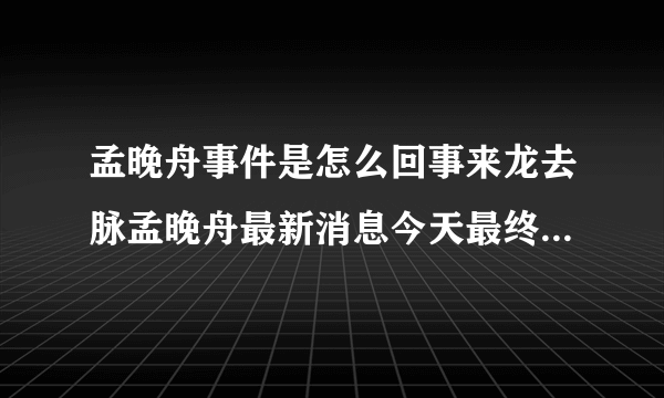 孟晚舟事件是怎么回事来龙去脉孟晚舟最新消息今天最终结果猜测_飞外