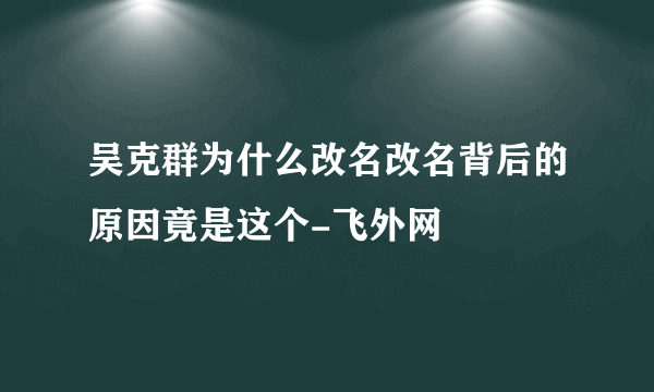 吴克群为什么改名改名背后的原因竟是这个-飞外网