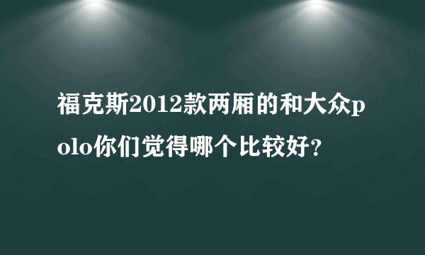 福克斯2012款两厢的和大众polo你们觉得哪个比较好？