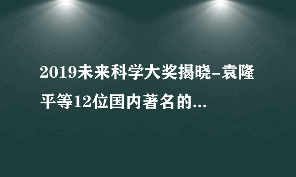 2019未来科学大奖揭晓-袁隆平等12位国内著名的科学家获奖