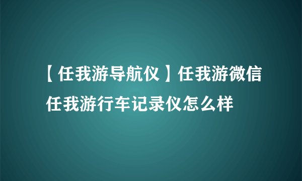 【任我游导航仪】任我游微信 任我游行车记录仪怎么样