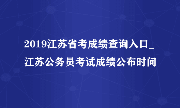 2019江苏省考成绩查询入口_江苏公务员考试成绩公布时间