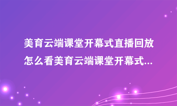 美育云端课堂开幕式直播回放怎么看美育云端课堂开幕式视频直播