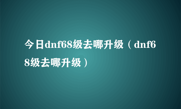 今日dnf68级去哪升级（dnf68级去哪升级）