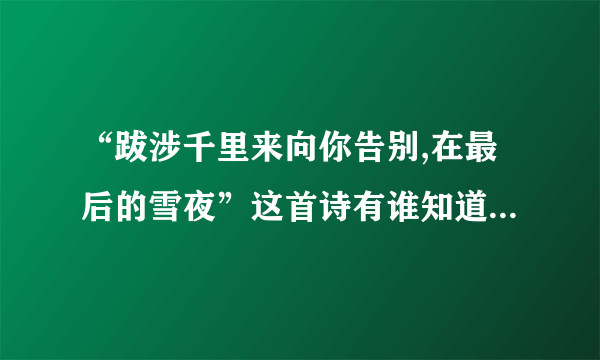 “跋涉千里来向你告别,在最后的雪夜”这首诗有谁知道，谁告诉我全部的内容？