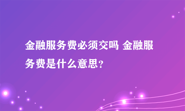 金融服务费必须交吗 金融服务费是什么意思？