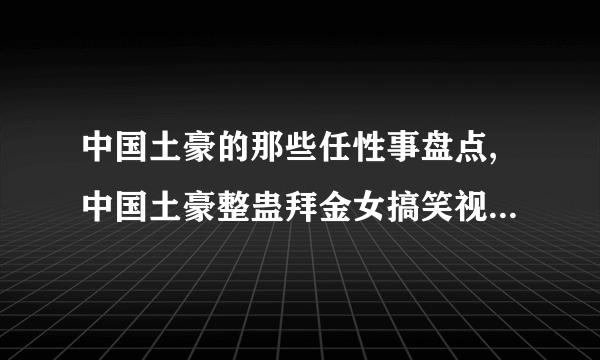 中国土豪的那些任性事盘点,中国土豪整蛊拜金女搞笑视频_飞外网