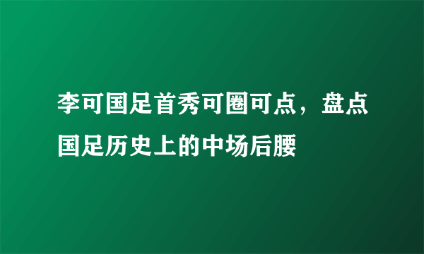 李可国足首秀可圈可点，盘点国足历史上的中场后腰