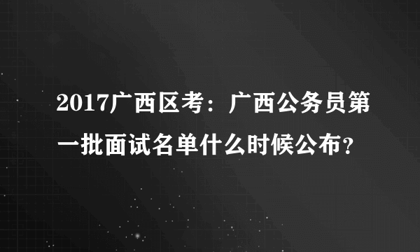 2017广西区考：广西公务员第一批面试名单什么时候公布？