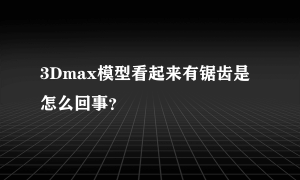 3Dmax模型看起来有锯齿是怎么回事？