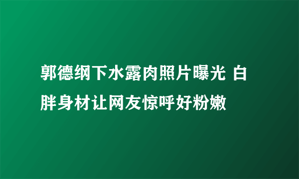 郭德纲下水露肉照片曝光 白胖身材让网友惊呼好粉嫩