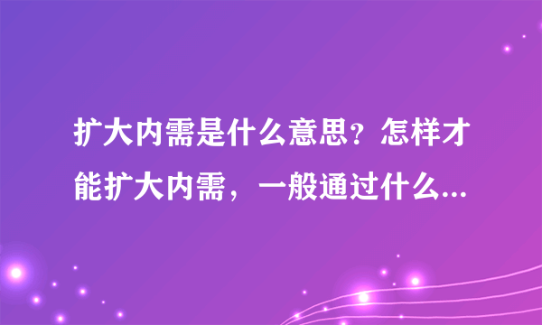 扩大内需是什么意思？怎样才能扩大内需，一般通过什么途径？为什么要扩大内需？扩大内需的后果是什么？