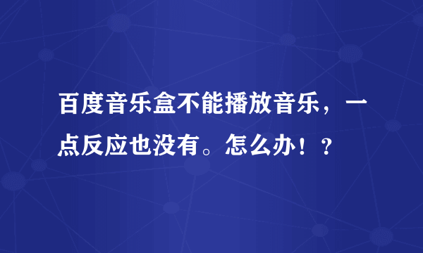 百度音乐盒不能播放音乐，一点反应也没有。怎么办！？