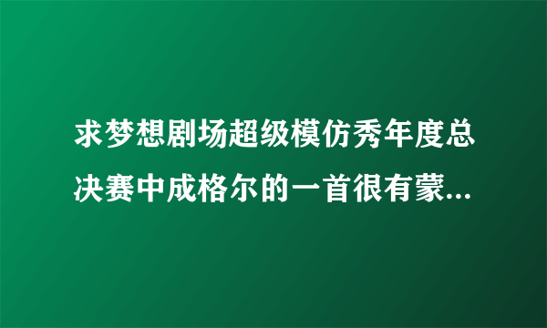 求梦想剧场超级模仿秀年度总决赛中成格尔的一首很有蒙古风格的抒情柔缓的歌曲，不是“马兰花”和“天堂”!