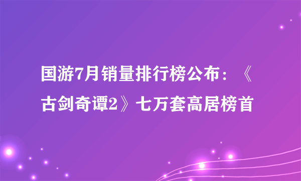 国游7月销量排行榜公布：《古剑奇谭2》七万套高居榜首