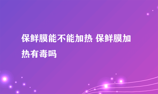 保鲜膜能不能加热 保鲜膜加热有毒吗